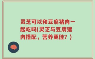 灵芝可以和豆腐猪肉一起吃吗(灵芝与豆腐猪肉搭配，营养更佳？)