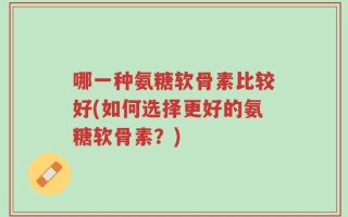 哪一种氨糖软骨素比较好(如何选择更好的氨糖软骨素？)