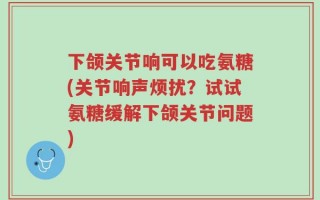 下颌关节响可以吃氨糖(关节响声烦扰？试试氨糖缓解下颌关节问题)