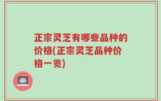 正宗灵芝有哪些品种的价格(正宗灵芝品种价格一览)