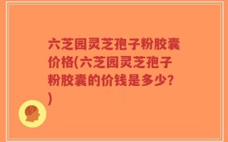六芝园灵芝孢子粉胶囊价格(六芝园灵芝孢子粉胶囊的价钱是多少？)
