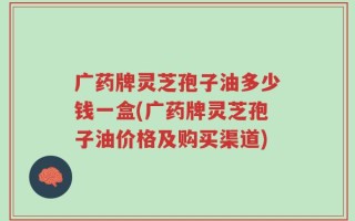广药牌灵芝孢子油多少钱一盒(广药牌灵芝孢子油价格及购买渠道)
