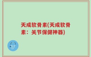 天成软骨素(天成软骨素：关节保健神器)
