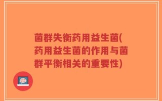 菌群失衡药用益生菌(药用益生菌的作用与菌群平衡相关的重要性)