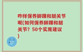 咋样保养脚踝和腿关节呢(如何保养脚踝和腿关节？50个实用建议)