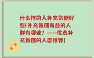 什么样的人补充氨糖好些(补充氨糖有益的人群有哪些？——优选补充氨糖的人群推荐)