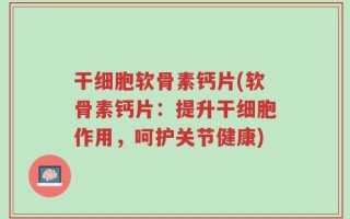干细胞软骨素钙片(软骨素钙片：提升干细胞作用，呵护关节健康)