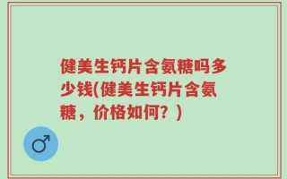 健美生钙片含氨糖吗多少钱(健美生钙片含氨糖，价格如何？)