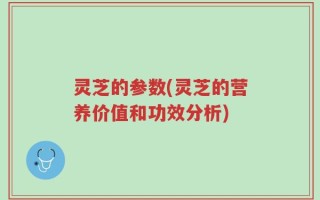 灵芝的参数(灵芝的营养价值和功效分析)