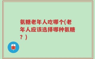 氨糖老年人吃哪个(老年人应该选择哪种氨糖？)