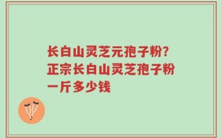 长白山灵芝元孢子粉？正宗长白山灵芝孢子粉一斤多少钱