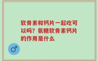 软骨素和钙片一起吃可以吗？氨糖软骨素钙片的作用是什么