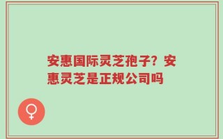 安惠国际灵芝孢子？安惠灵芝是正规公司吗