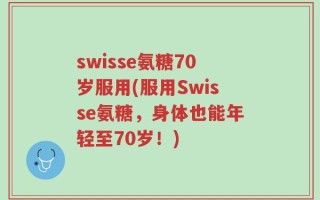 swisse氨糖70岁服用(服用Swisse氨糖，身体也能年轻至70岁！)
