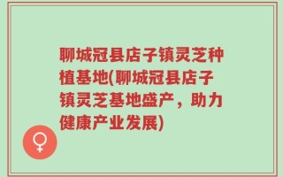 聊城冠县店子镇灵芝种植基地(聊城冠县店子镇灵芝基地盛产，助力健康产业发展)