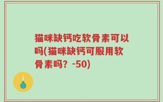 猫咪缺钙吃软骨素可以吗(猫咪缺钙可服用软骨素吗？-50)