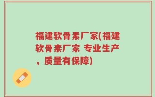 福建软骨素厂家(福建软骨素厂家 专业生产，质量有保障)