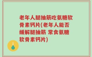 老年人腿抽筋吃氨糖软骨素钙片(老年人能否缓解腿抽筋 常食氨糖软骨素钙片)
