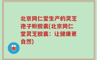 北京同仁堂生产的灵芝孢子粉胶囊(北京同仁堂灵芝胶囊：让健康更自然)