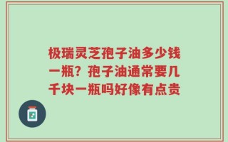极瑞灵芝孢子油多少钱一瓶？孢子油通常要几千块一瓶吗好像有点贵