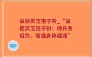 益德灵芝孢子粉_“益德灵芝孢子粉：提升免疫力，增强身体健康”