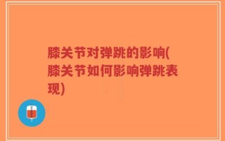 膝关节对弹跳的影响(膝关节如何影响弹跳表现)