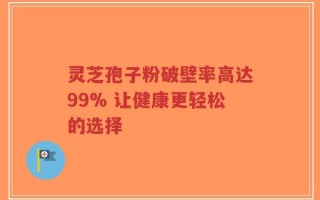 灵芝孢子粉破壁率高达99% 让健康更轻松的选择