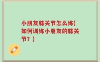 小朋友膝关节怎么练(如何训练小朋友的膝关节？)