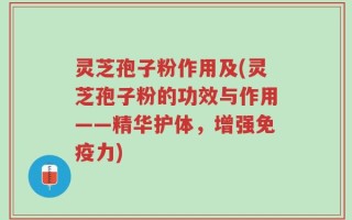 灵芝孢子粉作用及(灵芝孢子粉的功效与作用——精华护体，增强免疫力)