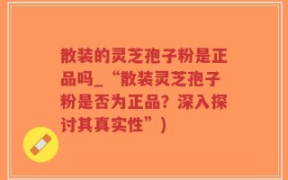 散装的灵芝孢子粉是正品吗_“散装灵芝孢子粉是否为正品？深入探讨其真实性”)