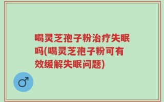 喝灵芝孢子粉治疗失眠吗(喝灵芝孢子粉可有效缓解失眠问题)