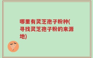 哪里有灵芝孢子粉种(寻找灵芝孢子粉的来源地)