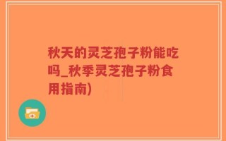 秋天的灵芝孢子粉能吃吗_秋季灵芝孢子粉食用指南)