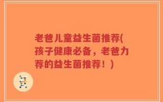 老爸儿童益生菌推荐(孩子健康必备，老爸力荐的益生菌推荐！)