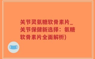 关节灵氨糖软骨素片_关节保健新选择：氨糖软骨素片全面解析)