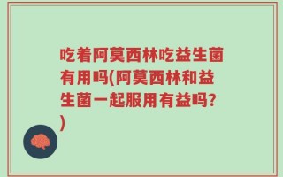 吃着阿莫西林吃益生菌有用吗(阿莫西林和益生菌一起服用有益吗？)