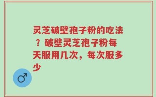 灵芝破壁孢子粉的吃法 ？破壁灵芝孢子粉每天服用几次，每次服多少