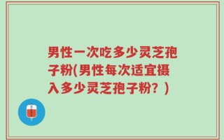 男性一次吃多少灵芝孢子粉(男性每次适宜摄入多少灵芝孢子粉？)