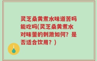 灵芝桑黄煮水味道苦吗能吃吗(灵芝桑黄煮水对味蕾的刺激如何？是否适合饮用？)