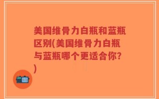 美国维骨力白瓶和蓝瓶区别(美国维骨力白瓶与蓝瓶哪个更适合你？)