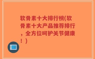 软骨素十大排行榜(软骨素十大产品推荐排行，全方位呵护关节健康！)