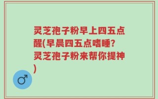 灵芝孢子粉早上四五点醒(早晨四五点嗜睡？灵芝孢子粉来帮你提神)