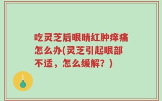 吃灵芝后眼睛红肿痒痛怎么办(灵芝引起眼部不适，怎么缓解？)
