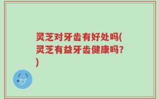 灵芝对牙齿有好处吗(灵芝有益牙齿健康吗？)