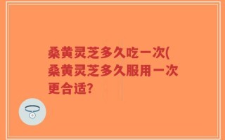 桑黄灵芝多久吃一次(桑黄灵芝多久服用一次更合适？