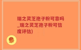 瑞之灵芝孢子粉可靠吗_瑞之灵芝孢子粉可信度评估)