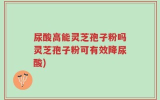 尿酸高能灵芝孢子粉吗灵芝孢子粉可有效降尿酸)