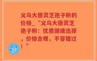 义乌大德灵芝孢子粉的价格_“义乌大德灵芝孢子粉：优质健康选择，价格合理，不容错过！”