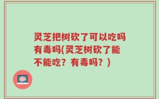 灵芝把树砍了可以吃吗有毒吗(灵芝树砍了能不能吃？有毒吗？)