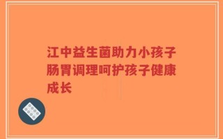 江中益生菌助力小孩子肠胃调理呵护孩子健康成长